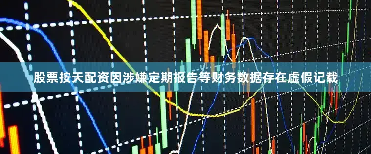 股票按天配资因涉嫌定期报告等财务数据存在虚假记载
